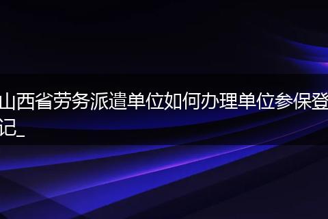 山西省劳务派遣单位如何办理单位参保登记_