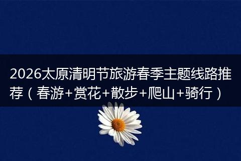 2026太原清明节旅游春季主题线路推荐（春游+赏花+散步+爬山+骑行）