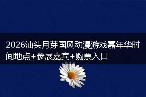 2026汕头月芽国风动漫游戏嘉年华时间地点+参展嘉宾+购票入口