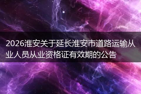 2026淮安关于延长淮安市道路运输从业人员从业资格证有效期的公告