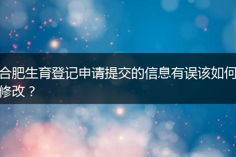 合肥生育登记申请提交的信息有误该如何修改？