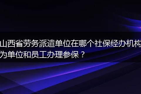 山西省劳务派遣单位在哪个社保经办机构为单位和员工办理参保？
