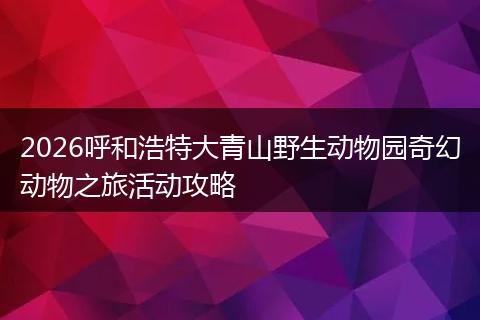 2026呼和浩特大青山野生动物园奇幻动物之旅活动攻略