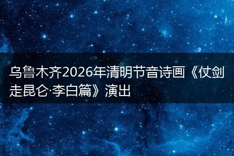 乌鲁木齐2026年清明节音诗画《仗剑走昆仑·李白篇》演出