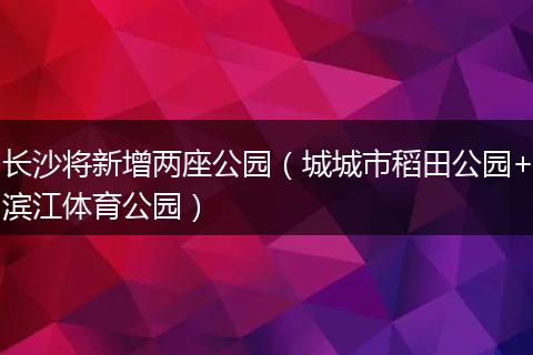 长沙将新增两座公园（城城市稻田公园+滨江体育公园）