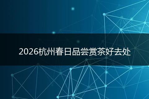 2026杭州春日品尝赏茶好去处