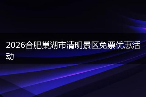 2026合肥巢湖市清明景区免票优惠活动