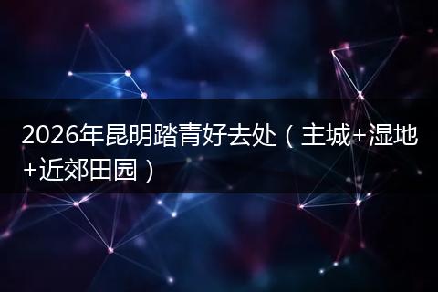 2026年昆明踏青好去处（主城+湿地+近郊田园）
