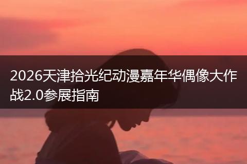 2026天津拾光纪动漫嘉年华偶像大作战2.0参展指南