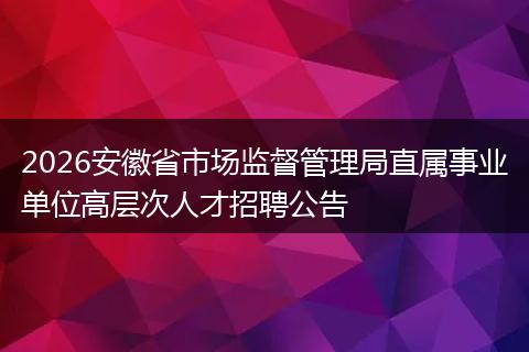2026安徽省市场监督管理局直属事业单位高层次人才招聘公告