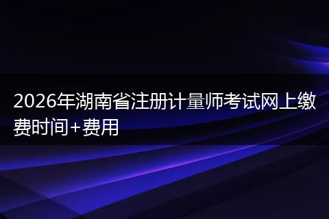 2026年湖南省注册计量师考试网上缴费时间+费用