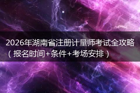 2026年湖南省注册计量师考试全攻略（报名时间+条件+考场安排）