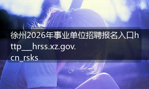 徐州2026年事业单位招聘报名入口http___hrss.xz.gov.cn_rsks