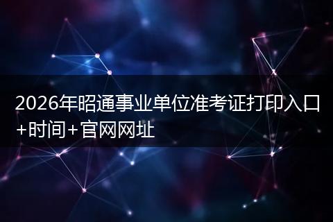 2026年昭通事业单位准考证打印入口+时间+官网网址