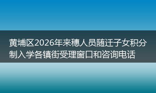 黄埔区2026年来穗人员随迁子女积分制入学各镇街受理窗口和咨询电话