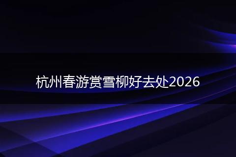杭州春游赏雪柳好去处2026