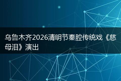 乌鲁木齐2026清明节秦腔传统戏《慈母泪》演出