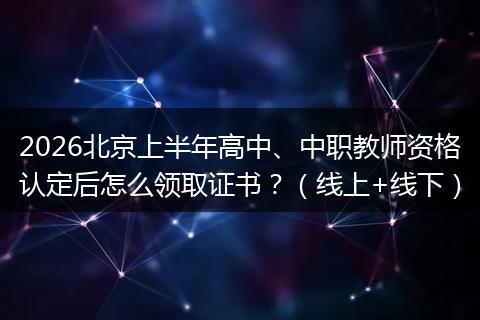 2026北京上半年高中、中职教师资格认定后怎么领取证书？（线上+线下）