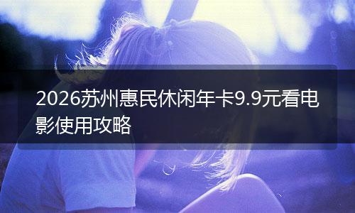 2026苏州惠民休闲年卡9.9元看电影使用攻略