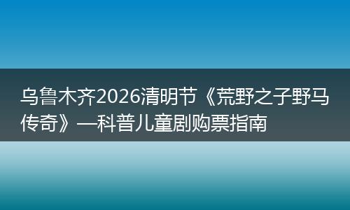 乌鲁木齐2026清明节《荒野之子野马传奇》—科普儿童剧购票指南