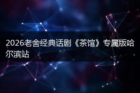 2026老舍经典话剧《茶馆》专属版哈尔滨站