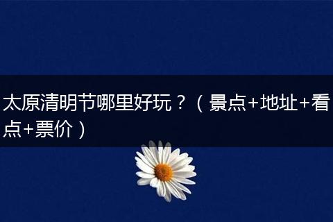 太原清明节哪里好玩？（景点+地址+看点+票价）