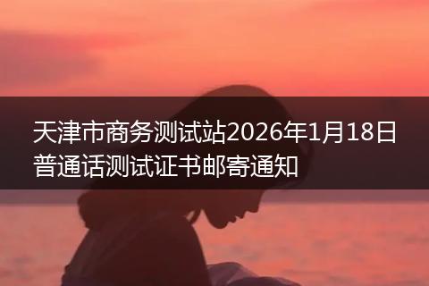 天津市商务测试站2026年1月18日普通话测试证书邮寄通知