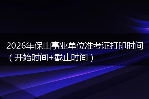 2026年保山事业单位准考证打印时间（开始时间+截止时间）