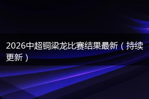 2026中超铜梁龙比赛结果最新（持续更新）