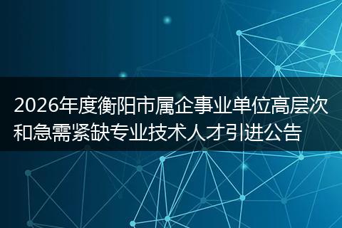 2026年度衡阳市属企事业单位高层次和急需紧缺专业技术人才引进公告