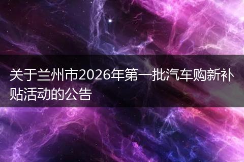 关于兰州市2026年第一批汽车购新补贴活动的公告