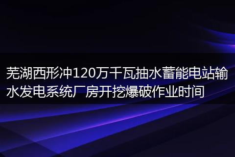 芜湖西形冲120万千瓦抽水蓄能电站输水发电系统厂房开挖爆破作业时间