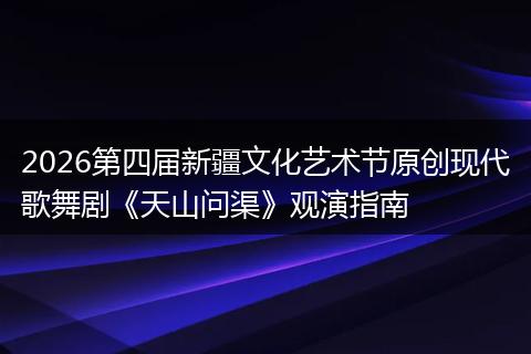 2026第四届新疆文化艺术节原创现代歌舞剧《天山问渠》观演指南