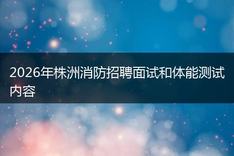 2026年株洲消防招聘面试和体能测试内容