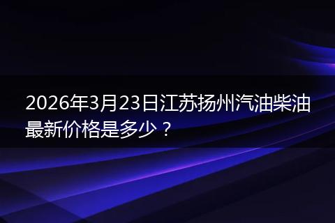 2026年3月23日江苏扬州汽油柴油最新价格是多少？
