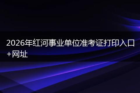 2026年红河事业单位准考证打印入口+网址