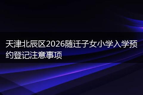 天津北辰区2026随迁子女小学入学预约登记注意事项