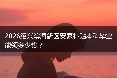 2026绍兴滨海新区安家补贴本科毕业能领多少钱？