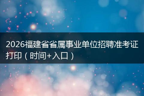 2026福建省省属事业单位招聘准考证打印（时间+入口）