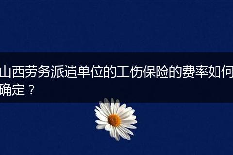 山西劳务派遣单位的工伤保险的费率如何确定？