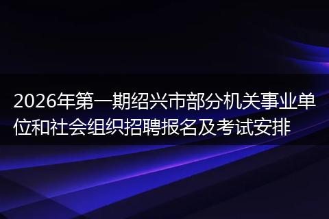 2026年第一期绍兴市部分机关事业单位和社会组织招聘报名及考试安排