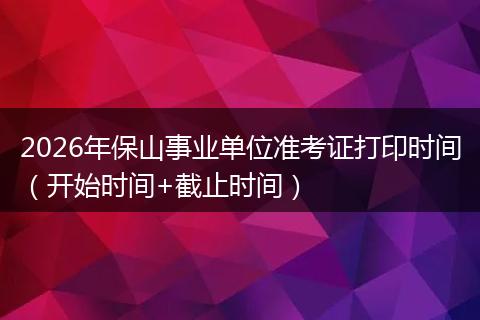 2026年保山事业单位准考证打印时间（开始时间+截止时间）