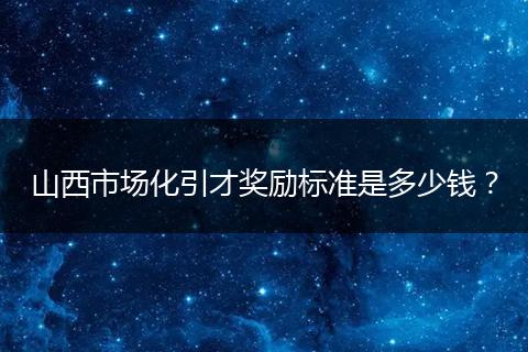 山西市场化引才奖励标准是多少钱？