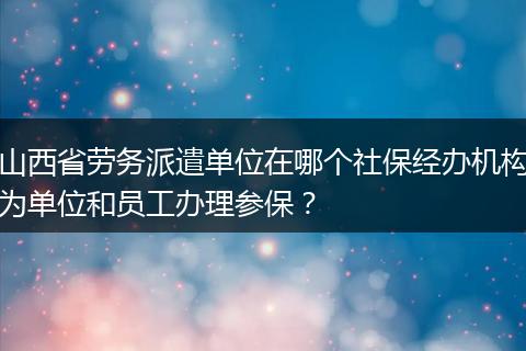 山西省劳务派遣单位在哪个社保经办机构为单位和员工办理参保？