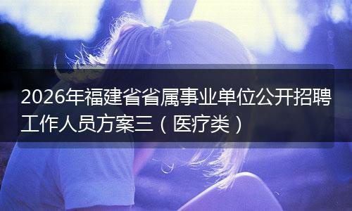 2026年福建省省属事业单位公开招聘工作人员方案三（医疗类）