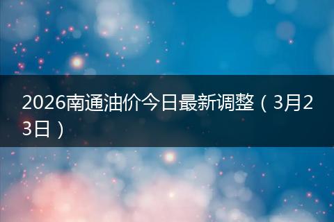 2026南通油价今日最新调整（3月23日）
