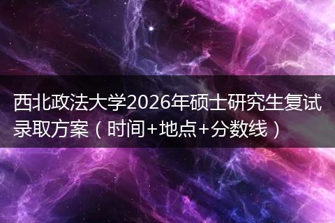 西北政法大学2026年硕士研究生复试录取方案（时间+地点+分数线）
