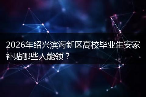 2026年绍兴滨海新区高校毕业生安家补贴哪些人能领？