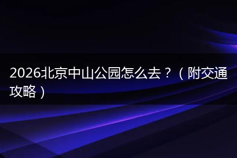 2026北京中山公园怎么去？（附交通攻略）