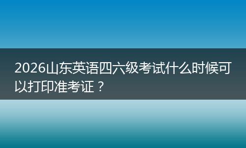 2026山东英语四六级考试什么时候可以打印准考证？